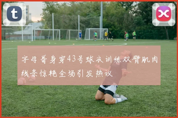 字母哥身穿43号球衣训练双臂肌肉线条惊艳全场引发热议