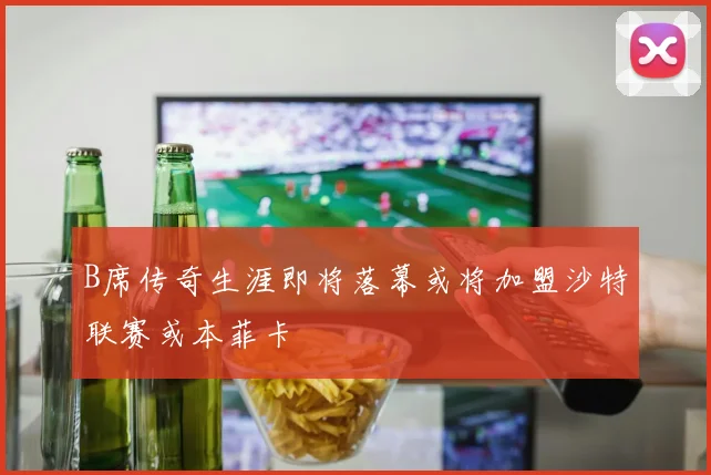 B席传奇生涯即将落幕或将加盟沙特联赛或本菲卡