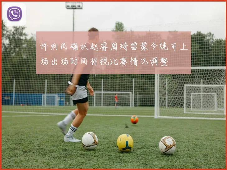 许利民确认赵睿周琦雷蒙今晚可上场出场时间将视比赛情况调整