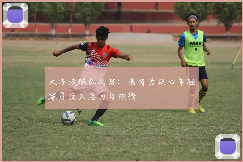大洛谈球队构建：老将为核心年轻球员注入活力与热情