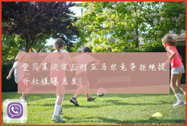 登贝莱淡定应对亚马尔竞争拒绝提升社媒曝光度