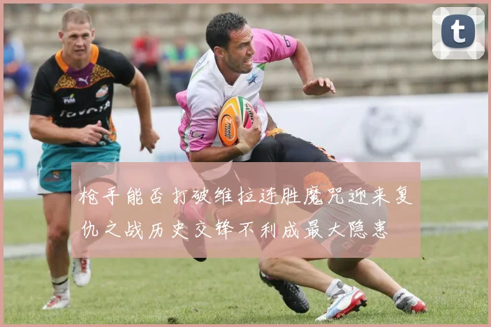 枪手能否打破维拉连胜魔咒迎来复仇之战历史交锋不利成最大隐患