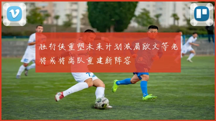 独行侠重塑未来计划浓眉欧文等老将或将离队重建新阵容