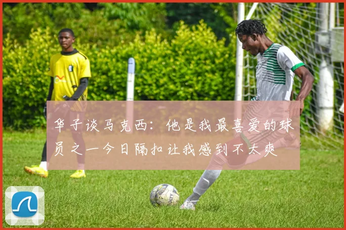 华子谈马克西：他是我最喜爱的球员之一今日隔扣让我感到不太爽