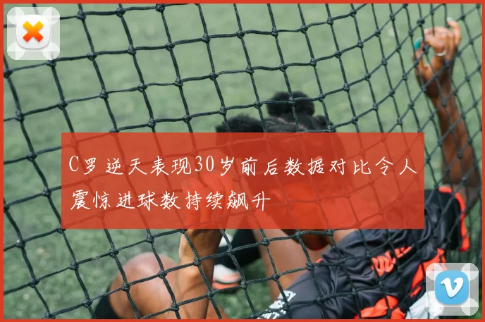 C罗逆天表现30岁前后数据对比令人震惊进球数持续飙升