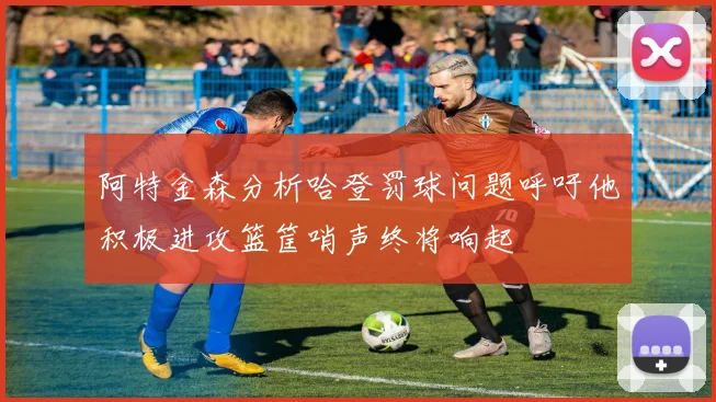 阿特金森分析哈登罚球问题呼吁他积极进攻篮筐哨声终将响起