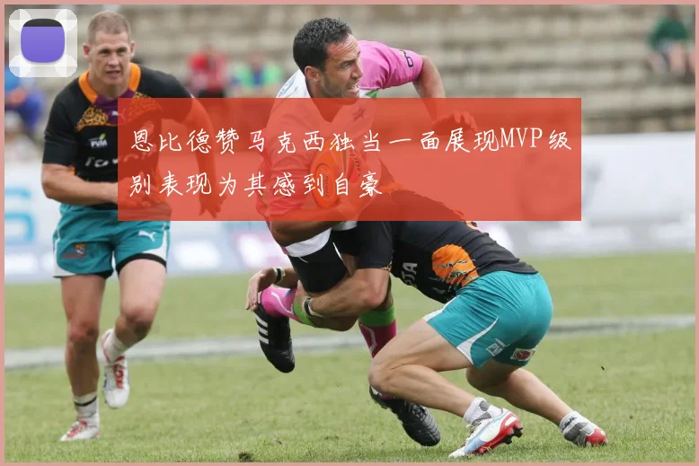 恩比德赞马克西独当一面展现MVP级别表现为其感到自豪
