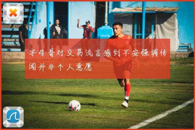 字母哥对交易流言感到不安强调传闻并非个人意愿