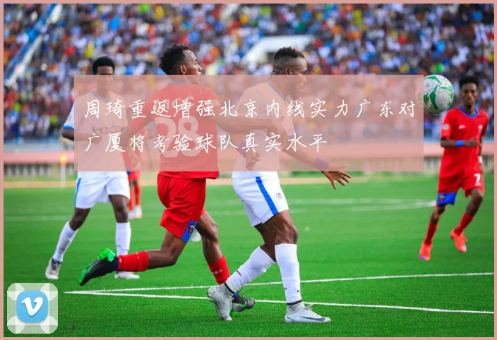周琦重返增强北京内线实力广东对广厦将考验球队真实水平