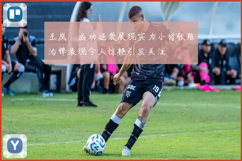 王岚嵚成功逆袭展现实力小将张陈治锋表现令人惊艳引发关注
