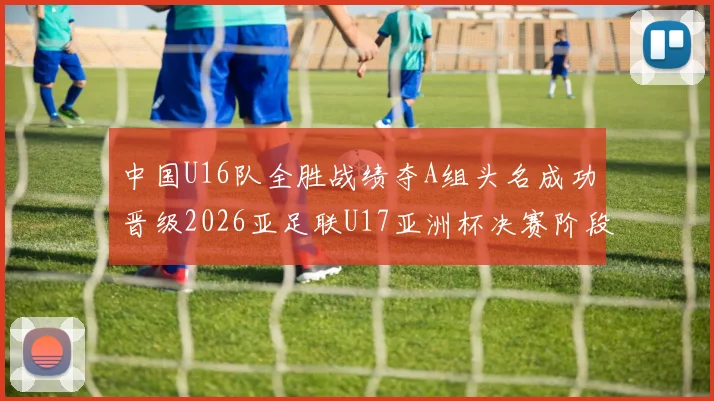 中国U16队全胜战绩夺A组头名成功晋级2026亚足联U17亚洲杯决赛阶段