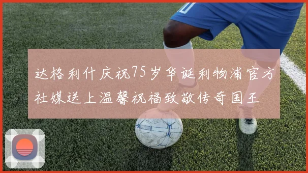 达格利什庆祝75岁华诞利物浦官方社媒送上温馨祝福致敬传奇国王