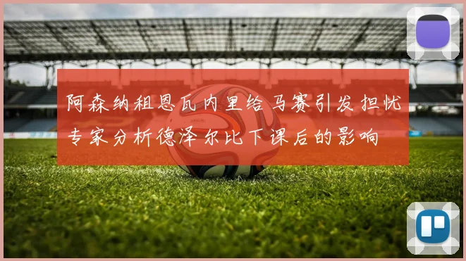 阿森纳租恩瓦内里给马赛引发担忧专家分析德泽尔比下课后的影响