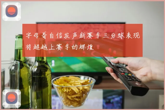 字母哥自信发声新赛季三分球表现将超越上赛季的辉煌
