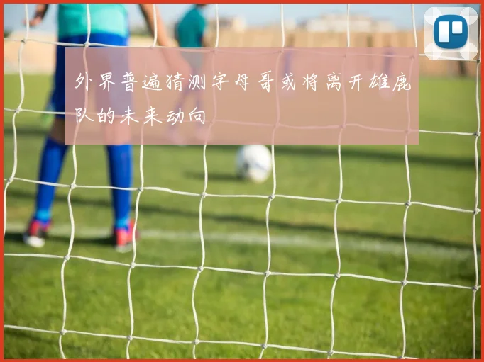 外界普遍猜测字母哥或将离开雄鹿队的未来动向